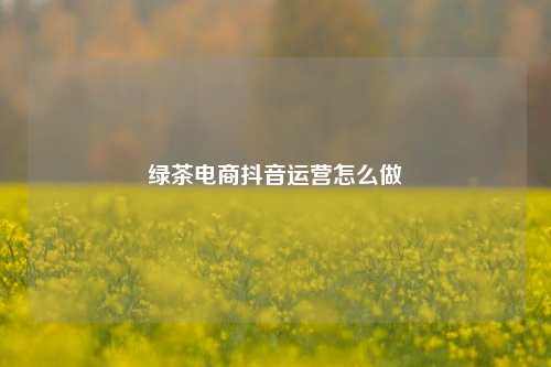 绿茶电商抖音运营怎么做