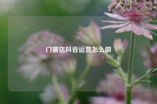 门窗店抖音运营怎么做