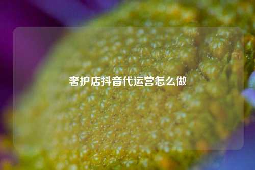 奢护店抖音代运营怎么做